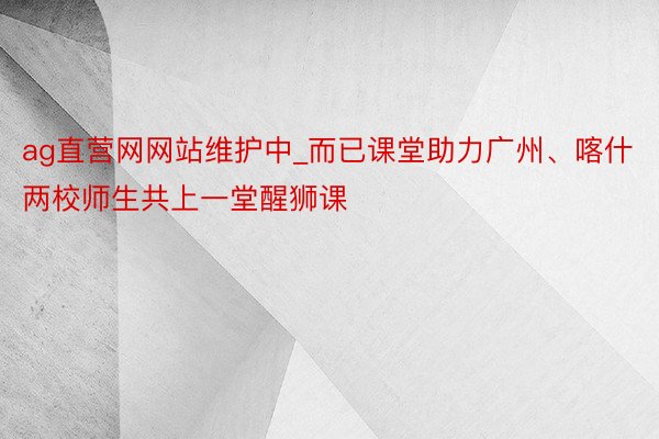 ag直营网网站维护中_而已课堂助力广州、喀什两校师生共上一堂醒狮课