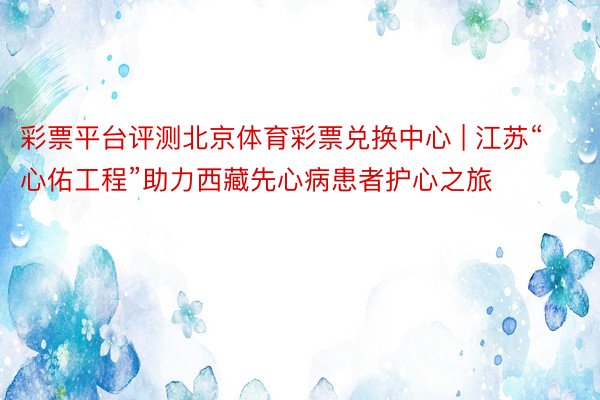 彩票平台评测北京体育彩票兑换中心 | 江苏“心佑工程”助力西藏先心病患者护心之旅