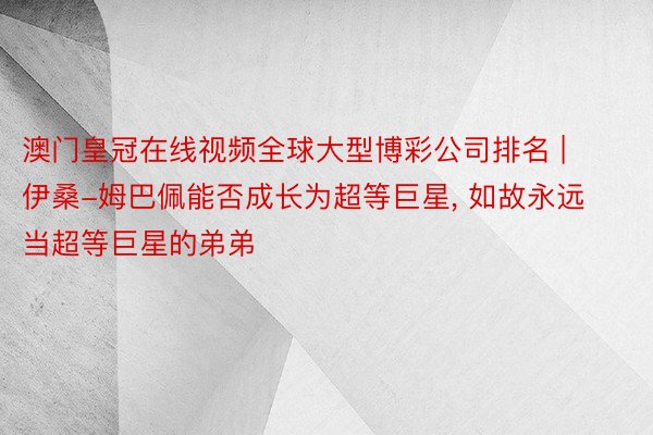 澳门皇冠在线视频全球大型博彩公司排名 | 伊桑-姆巴佩能否成长为超等巨星， 如故永远当超等巨星的弟弟