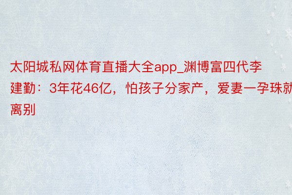 太阳城私网体育直播大全app_渊博富四代李建勤：3年花46亿，怕孩子分家产，爱妻一孕珠就离别