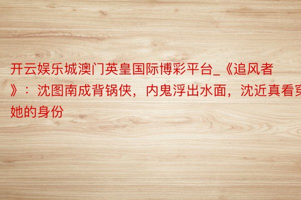 开云娱乐城澳门英皇国际博彩平台_《追风者》：沈图南成背锅侠，内鬼浮出水面，沈近真看穿她的身份