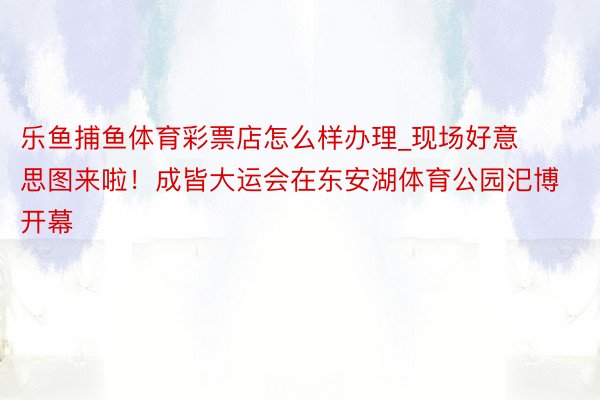 乐鱼捕鱼体育彩票店怎么样办理_现场好意思图来啦！成皆大运会在东安湖体育公园汜博开幕