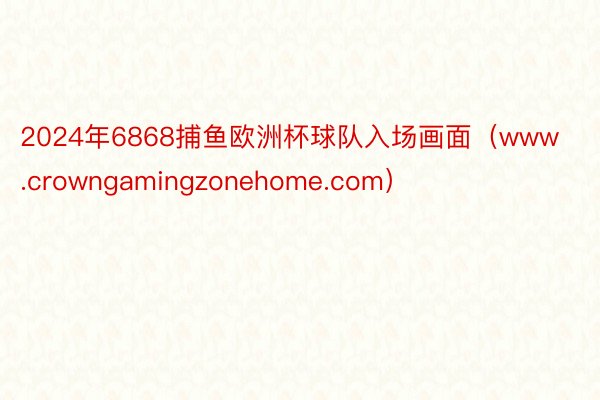 2024年6868捕鱼欧洲杯球队入场画面（www.crowngamingzonehome.com）