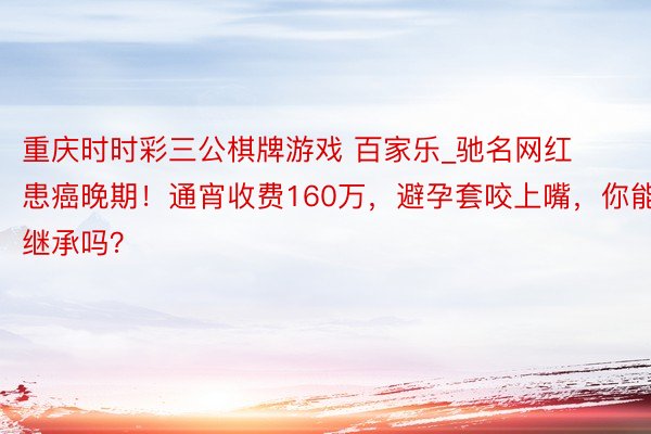 重庆时时彩三公棋牌游戏 百家乐_驰名网红患癌晚期！通宵收费160万，避孕套咬上嘴，你能继承吗？