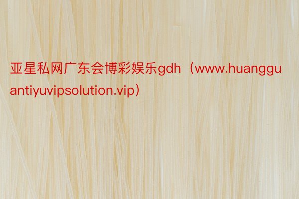 亚星私网广东会博彩娱乐gdh（www.huangguantiyuvipsolution.vip）