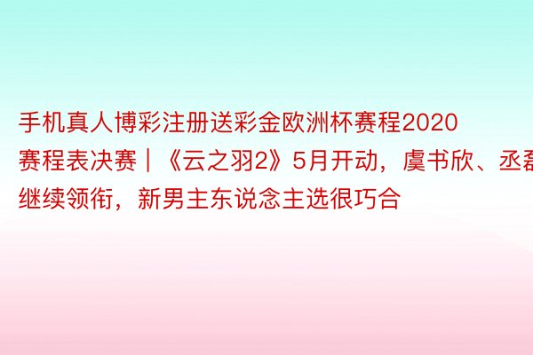 手机真人博彩注册送彩金欧洲杯赛程2020赛程表决赛 | 《云之羽2》5月开动，虞书欣、丞磊继续领衔，新男主东说念主选很巧合