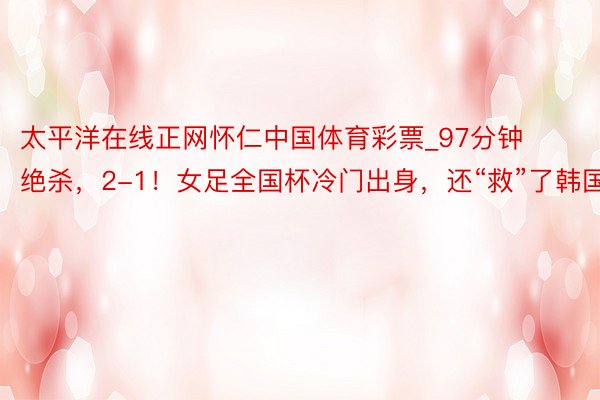 太平洋在线正网怀仁中国体育彩票_97分钟绝杀，2-1！女足全国杯冷门出身，还“救”了韩国队