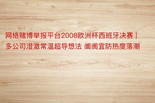 网络赌博举报平台2008欧洲杯西班牙决赛 | 多公司澄澈常温超导想法 阛阓宜防热度落潮