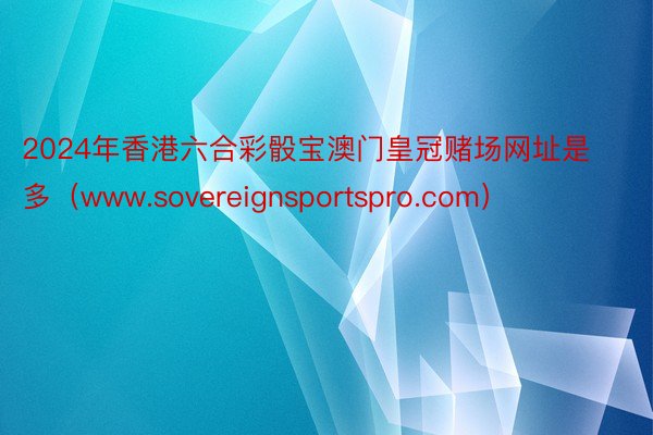 2024年香港六合彩骰宝澳门皇冠赌场网址是多（www.sovereignsportspro.com）