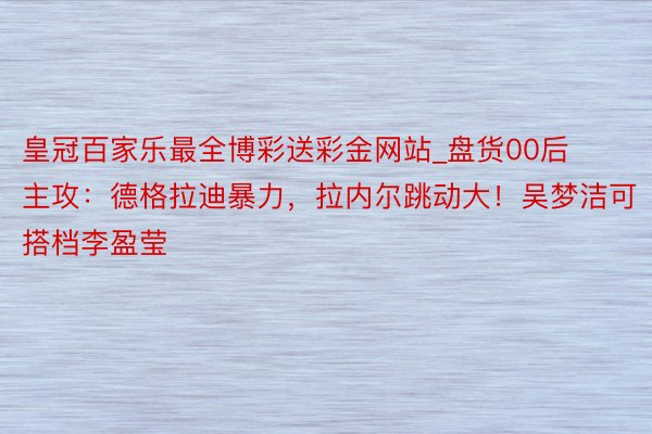 皇冠百家乐最全博彩送彩金网站_盘货00后主攻：德格拉迪暴力，拉内尔跳动大！吴梦洁可搭档李盈莹