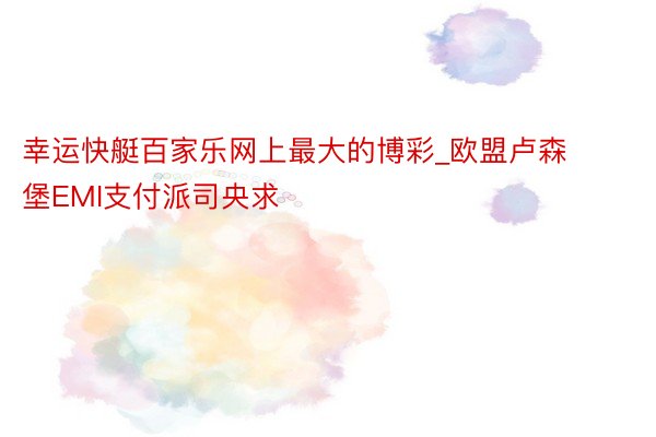 幸运快艇百家乐网上最大的博彩_欧盟卢森堡EMI支付派司央求