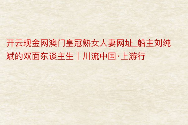 开云现金网澳门皇冠熟女人妻网址_船主刘纯斌的双面东谈主生｜川流中国·上游行