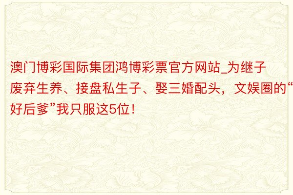 澳门博彩国际集团鸿博彩票官方网站_为继子废弃生养、接盘私生子、娶三婚配头，文娱圈的“好后爹”我只服这5位！