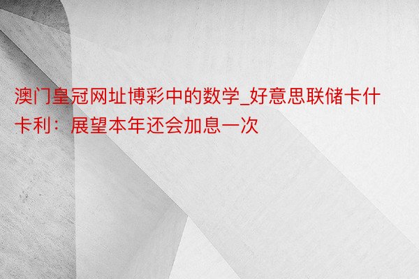 澳门皇冠网址博彩中的数学_好意思联储卡什卡利：展望本年还会加息一次